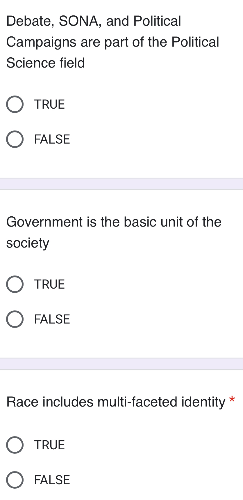 Debate, SONA, and Political
Campaigns are part of the Political
Science field
TRUE
FALSE
Government is the basic unit of the
society
TRUE
FALSE
Race includes multi-faceted identity *
TRUE
FALSE