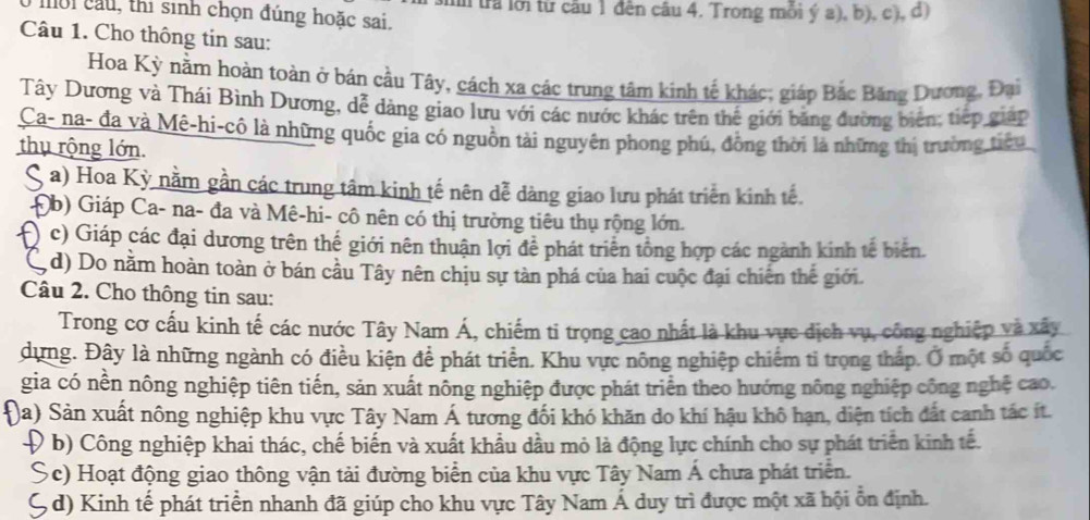 mo i a u , thi sinh chọn đúng hoặc sai. ln tra lới từ cầu 1 đên câu 4. Trong mỗi ý a), b), c), đ)
Câu 1. Cho thông tin sau:
Hoa Kỳ nằm hoàn toàn ở bán cầu Tây, cách xa các trung tâm kinh tế khác; giáp Bắc Băng Dương, Đại
Tây Dương và Thái Bình Dương, dễ dàng giao lưu với các nước khác trên thể giới bằng đường biên; tiếp giáp
Ca- na- đa và Mê-hi-cô là những quốc gia có nguồn tài nguyên phong phú, đồng thời là những thị trường tiểu
thụ rộng lớn.
( a) Hoa Kỳ nằm gần các trung tâm kinh tế nên dễ dàng giao lưu phát triển kinh tế.
Đb) Giáp Ca- na- đa và Mê-hi- cô nên có thị trường tiêu thụ rộng lớn.
c) Giáp các đại dương trên thế giới nên thuận lợi để phát triển tổng hợp các ngành kinh tế biên.
, d) Do nằm hoàn toàn ở bán cầu Tây nên chịu sự tản phá của hai cuộc đại chiến thế giới.
Câu 2. Cho thông tin sau:
Trong cơ cấu kinh tế các nước Tây Nam Á, chiếm ti trọng cao nhất là khu vực dịch vụ, công nghiệp và xây
dựng. Đây là những ngành có điều kiện để phát triển. Khu vực nông nghiệp chiếm tỉ trọng tháp. Ở một số quốc
gia có nền nông nghiệp tiên tiến, sản xuất nông nghiệp được phát triển theo hướng nông nghiệp công nghệ cao.
)a) Sản xuất nông nghiệp khu vực Tây Nam Á tương đối khó khăn do khí hậu khô hạn, diện tích đất canh tác ít.
Đ b) Công nghiệp khai thác, chế biến và xuất khẩu dầu mỏ là động lực chính cho sự phát triển kinh tế.
Sc) Hoạt động giao thông vận tải đường biển của khu vực Tây Nam Á chưa phát triển.
(, d) Kinh tế phát triển nhanh đã giúp cho khu vực Tây Nam Á duy trì được một xã hội ổn định.