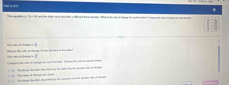 Nov 16 - 11:59 pm Laor
Part 3 of 3
The equation y=2x+40 and the table each describe a different linear function. What is the rate of change for each function? Compare the rate of change for each functios
The rate of change is 2.
What is the rate of change for the function in the table?
The rate of change is 2
Compare the rate of change for each function. Choose the correct answer below
A. The linear function described by the table has the greater rate of change.
B. The rates of change are equal
C. The linear function described by the equation has the greater rate of change
Clear all