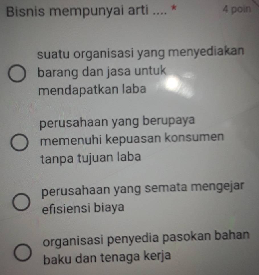 Bisnis mempunyai arti .... * 4 poin
suatu organisasi yang menyediakan
barang dan jasa untuk
mendapatkan laba
perusahaan yang berupaya
memenuhi kepuasan konsumen
tanpa tujuan laba
perusahaan yang semata mengejar
efisiensi biaya
organisasi penyedia pasokan bahan
baku dan tenaga kerja