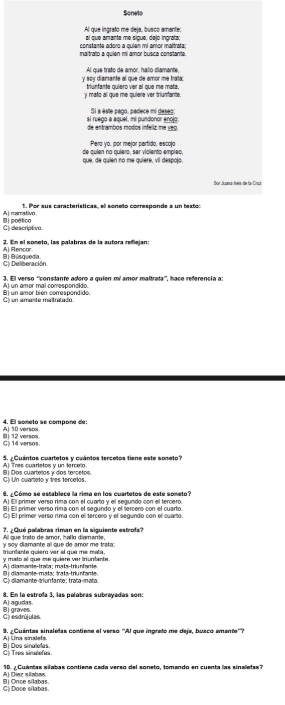 Soneto
Al que ingrato me deja, busco amante;
al que amante me sigue, dejo ingrata;
constante adoro a quien mi amor maltrata;
maltrato a quien mi amor busca constante.
Al que trato de amor, hallo diamante,
y soy diamante al que de amor me trata;
triunfante quiero ver al que me mata,
y mato al que me quiere ver triunfante.
Si a éste pago, padece mi deseo;
si ruego a aquel, mi pundonor enojo;
de entrambos modos infeliz me veo.
Pero yo, por mejor partido, escojo
de quien no quiero, ser violento empleo,
que, de quien no me quiere, vil despojo.
Sor Juana Inés de la Cruz
1. Por sus características, el soneto corresponde a un texto:
A) narrativo
B) poético
C) descriptivo.
2. En el soneto, las palabras de la autora reflejan:
A) Rencor.
B) Búsqueda.
C) Deliberación.
3. El verso “constante adoro a quien mi amor maltrata”, hace referencia a:
A) un amor mal correspondido.
B) un amor bien correspondido.
C) un amante maltratado.
4. El soneto se compone de:
A) 10 versos.
B) 12 versos.
C) 14 versos.
5. ¿Cuántos cuartetos y cuántos tercetos tiene este soneto?
A) Tres cuartetos y un terceto.
B) Dos cuartetos y dos tercetos.
C) Un cuarteto y tres tercetos.
6. ¿Cómo se establece la rima en los cuartetos de este soneto?
A) El primer verso rima con el cuarto y el segundo con el tercero.
B) El primer verso rima con el segundo y el tercero con el cuarto.
C) El primer verso rima con el tercero y el segundo con el cuarto.
7. ¿ Qué palabras riman en la siguiente estrofa?
Al que trato de amor, hallo diamante,
y soy diamante al que de amor me trata
y mato al que me quiere ver triunfante.
A) diamante-trata; mata-triunfante.
B) diamante-mata; trata-triunfante
C) diamante-triunfante; trata-mata.
8. En la estrofa 3, las palabras subrayadas son:
A) agudas.
B) graves.
C) esdrújulas.
9. ¿Cuántas sinalefas contiene el verso “Al que ingrato me deja, busco amante”?
A) Una sinalefa.
B) Dos sinalefas
C) Tres sinalefas.
10. ¿Cuántas sílabas contiene cada verso del soneto, tomando en cuenta las sinalefas?
A) Diez sílabas.
B) Once sílabas
C) Doce sílabas.