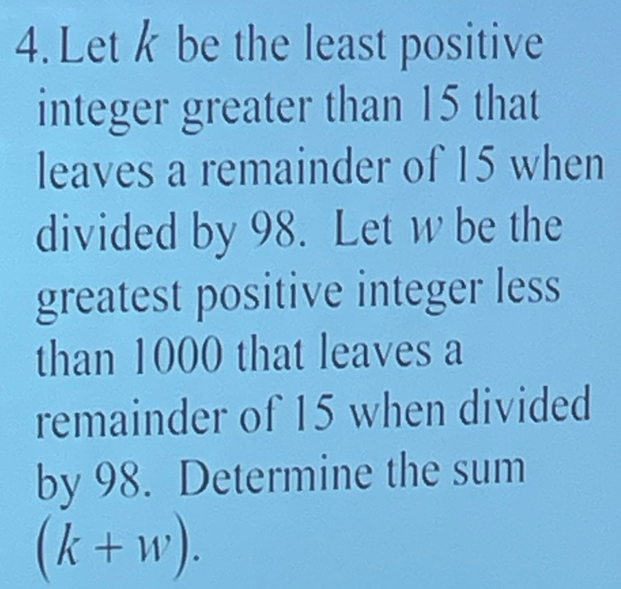 Let k be the least positive 
integer greater than 15 that 
leaves a remainder of 15 when 
divided by 98. Let w be the 
greatest positive integer less 
than 1000 that leaves a 
remainder of 15 when divided 
by 98. Determine the sum
(k+w).