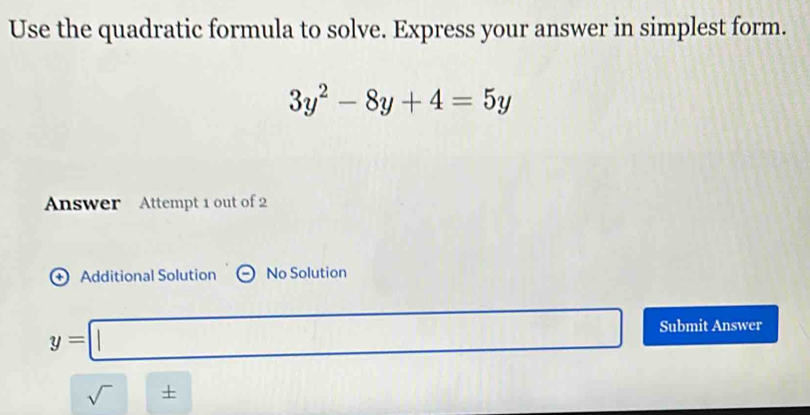 Use the quadratic formula to solve. Express your answer in simplest form.
3y^2-8y+4=5y
Answer Attempt 1 out of 2 
+ Additional Solution No Solution
y=□ Submit Answer 
sqrt()±