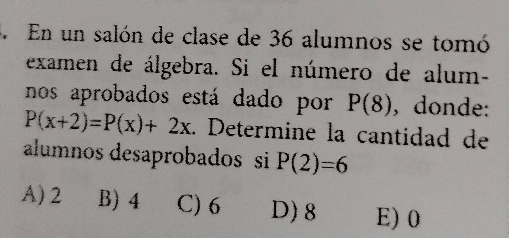 En un salón de clase de 36 alumnos se tomó
examen de álgebra. Si el número de alum-
nos aprobados está dado por P(8) , donde:
P(x+2)=P(x)+2x. Determine la cantidad de
alumnos desaprobados si P(2)=6
A) 2 B) 4
C) 6
D) 8
E) 0