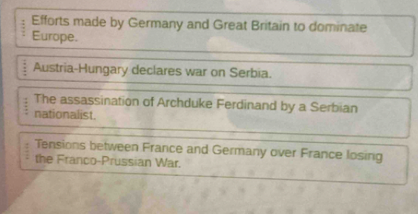 Efforts made by Germany and Great Britain to dominate
Europe.
Austria-Hungary declares war on Serbia.
The assassination of Archduke Ferdinand by a Serbian
nationalist.
Tensions between France and Germany over France losing
the Franco-Prussian War.