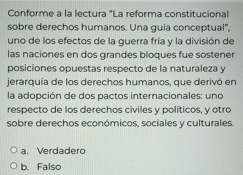 Conforme a la lectura “La reforma constitucional
sobre derechos humanos. Una guía conceptual",
uno de los efectos de la guerra fría y la división de
las naciones en dos grandes bloques fue sostener
posiciones opuestas respecto de la naturaleza y
jerarquía de los derechos humanos, que derivó en
la adopción de dos pactos internacionales: uno
respecto de los derechos civiles y políticos, y otro
sobre derechos económicos, sociales y culturales.
a. Verdadero
b. Falso