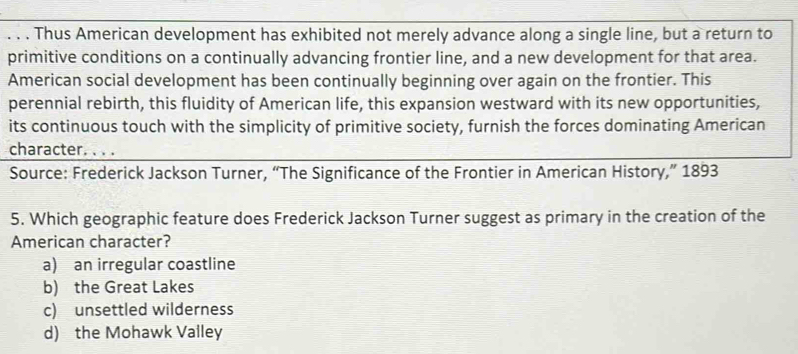 Thus American development has exhibited not merely advance along a single line, but a return to
primitive conditions on a continually advancing frontier line, and a new development for that area.
American social development has been continually beginning over again on the frontier. This
perennial rebirth, this fluidity of American life, this expansion westward with its new opportunities,
its continuous touch with the simplicity of primitive society, furnish the forces dominating American
character. . . .
Source: Frederick Jackson Turner, “The Significance of the Frontier in American History,” 1893
5. Which geographic feature does Frederick Jackson Turner suggest as primary in the creation of the
American character?
a) an irregular coastline
b) the Great Lakes
c) unsettled wilderness
d) the Mohawk Valley