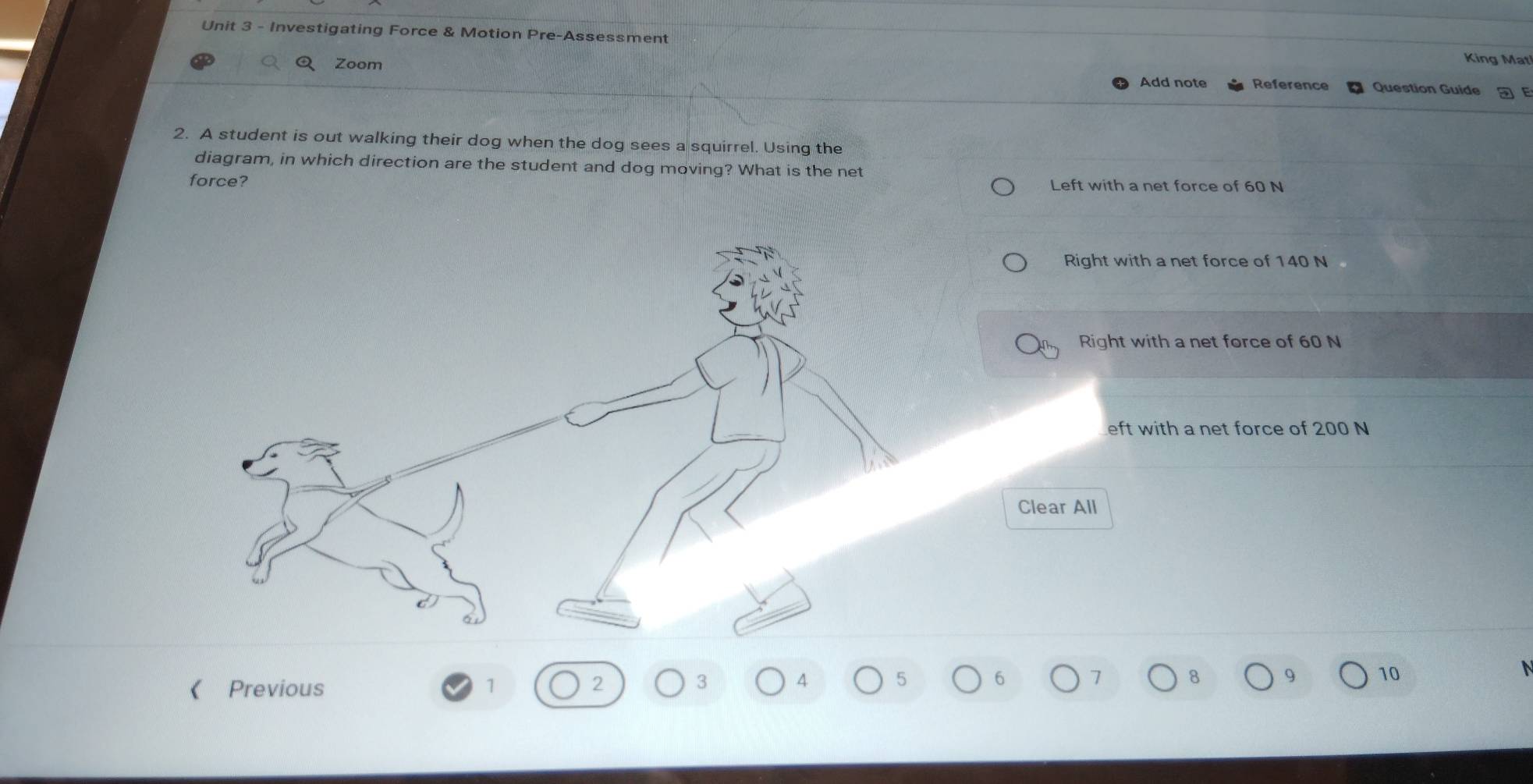 Investigating Force & Motion Pre-Assessment King Mat
Q Zoom Question Guide - E
Add note Reference
2. A student is out walking their dog when the dog sees a squirrel. Using the
diagram, in which direction are the student and dog moving? What is the net
force? Left with a net force of 60 N
Right with a net force of 140 N
Right with a net force of 60 N
eft with a net force of 200 N
Clear All
《 Previous 1 2 3 4 5 6 1 8 9 10