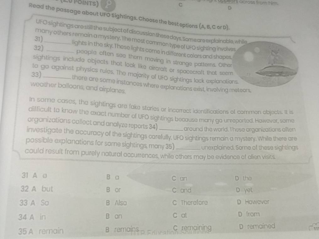 ight appears across from him .
C
D
Read the passage about UFO Sightings. Choose the best options (A, B, C or D).
UFO sightings are still the subject of discussion these days. Some are explainable, while
31)_
many others remain a mystery. The most common type of UFO sighting involves
lights in the sky. These lights come in different colors and shapes.
32) _people often see thern moving in strange patterns. Other
sightings include objects that look like aircraft or spacecraft that seem
to go against physics rules. The majority of UFO sightings lack explanations.
33)_ there are some instances where explanations exist, involving metears,
weather balloons, and airplanes.
In some cases, the sightings are fake stories or incorrect identifications of common objects. It is
difficult to know the exact number of UFO sightings because many go unreported. However, some
organizations collect and analyze reports 34) around the world. These organizations aften
investigate the accuracy of the sightings carefully. UFO sightings remain a mystery. While there are
possible explanations for some sightings, mony 35) _unexplained. Some of these sightings
could result from purely natural occurrences, while others may be evidence of alien visits.
31 A o B a C an D the
32 A but B or C and D yet
33 A So B Also C Therefore D However
34 A in B an C at D from
35 A remain B remains C remaining D remained
11