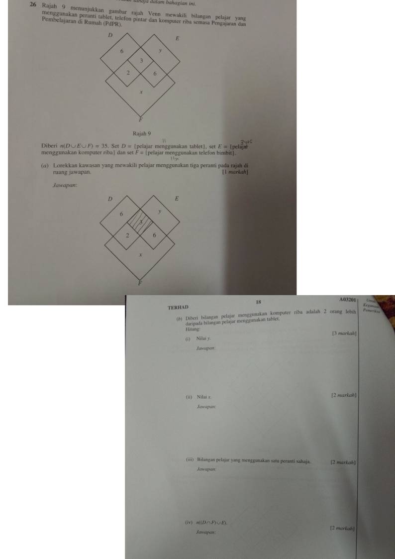 ahaja aalam bahagian ini. 
26 Rajah 9 menunjukkan gambar rajah Venn mewakili bilangan pelajar yang 
menggunakan peranti tablet, telefon pintar dan komputer riba semasa Pengajaran dan 
Pembelajaran di Rumah (PdPR). 
Rajah 9 
? 
Diberi n(D∪ E∪ F)=35 Set D= [pelajar menggunakan tablet]. set E=( pelaja 
menggunakan komputer riba dan set F= [pelajar menggunakan telefon bimbit]. 
(a) Lorekkan kawasan yang mewakili pelajar menggunakan tiga peranti pada rajah di 
ruang jawapan. [l markah] 
Jawapan: 
18
A03201 Van 
TERHAD 
Regutia 
(6) Diberi bilangan pelajar menggunakan komputer riba adalah 2 orang lebih Famerid = 
daripada bilangan pelajar menggunakan tablet. 
Hiting: 
(i) Nilai y. [3 markah] 
Jawapan 
(ii) Nilai r [2 markah] 
Jawapan 
(iii) Bilangan pelajar yang menggunakan satu peranti sahaja. [2 markah] 
Jawapan 
(iv) n((D P∪ E) [2 markah] 
Jawapan: