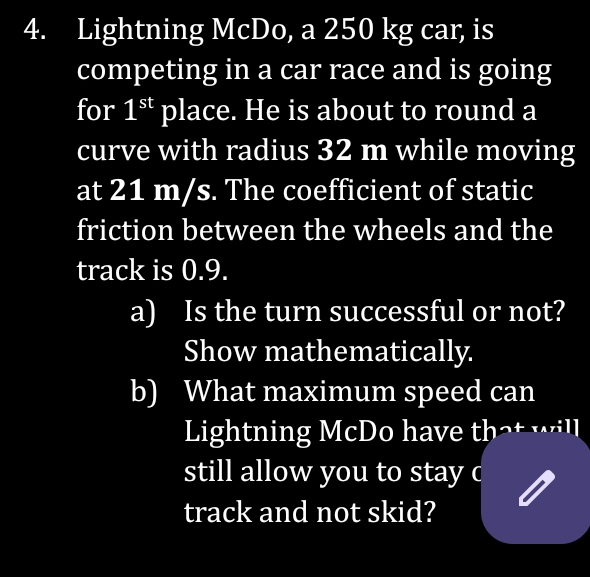 Lightning McDo, a 250 kg car, is 
competing in a car race and is going 
for 1^(st) place. He is about to round a 
curve with radius 32 m while moving 
at 21 m/s. The coefficient of static 
friction between the wheels and the 
track is 0.9. 
a) Is the turn successful or not? 
Show mathematically. 
b) What maximum speed can 
Lightning McDo have that will 
still allow you to stay c 
track and not skid?