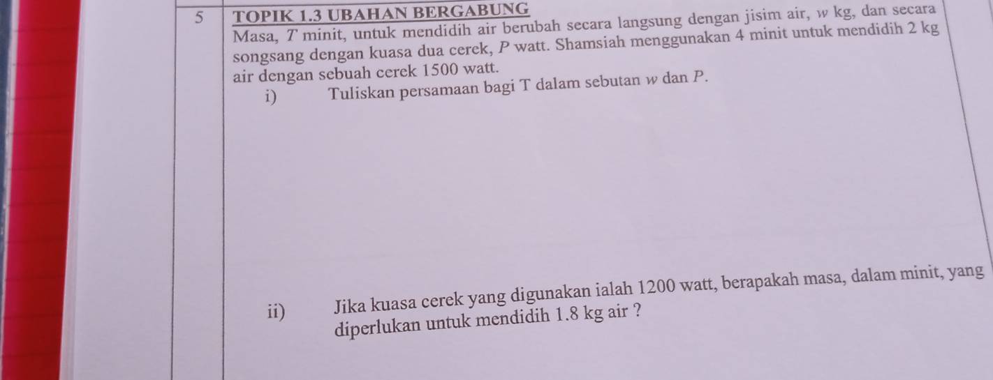 TOPIK 1.3 UBAHAN BERGABUNG 
Masa, T minit, untuk mendidih air berubah secara langsung dengan jisim air, w kg, dan secara 
songsang dengan kuasa dua cerek, P watt. Shamsiah menggunakan 4 minit untuk mendidih 2 kg
air dengan sebuah cerek 1500 watt. 
i) Tuliskan persamaan bagi T dalam sebutan w dan P. 
ii) Jika kuasa cerek yang digunakan ialah 1200 watt, berapakah masa, dalam minit, yang 
diperlukan untuk mendidih 1.8 kg air ?