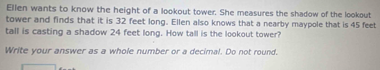 Ellen wants to know the height of a lookout tower. She measures the shadow of the lookout 
tower and finds that it is 32 feet long. Ellen also knows that a nearby maypole that is 45 feet
tall is casting a shadow 24 feet long. How tall is the lookout tower? 
Write your answer as a whole number or a decimal. Do not round.