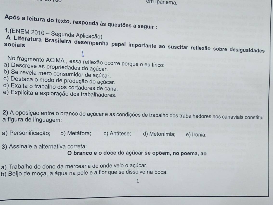 em Ipanema.
Após a leitura do texto, responda às questões a seguir :
1.(ENEM 2010 - Segunda Aplicação)
A Literatura Brasileira desempenha papel importante ao suscitar reflexão sobre desigualdades
sociais.
No fragmento ACIMA , essa reflexão ocorre porque o eu lírico:
a) Descreve as propriedades do açúcar.
b) Se revela mero consumidor de açúcar.
c) Destaca o modo de produção do açúcar.
d) Exalta o trabalho dos cortadores de cana.
e) Explicita a exploração dos trabalhadores.
2) A oposição entre o branco do açúcar e as condições de trabalho dos trabalhadores nos canaviais constitui
a figura de linguagem:
a) Personificação; b) Metáfora; c) Antítese; d) Metonímia; e) Ironia.
3) Assinale a alternativa correta:
O branco e o doce do açúcar se opõem, no poema, ao
a) Trabalho do dono da mercearia de onde veio o açúcar.
b) Beijo de moça, a água na pele e a flor que se dissolve na boca.
1