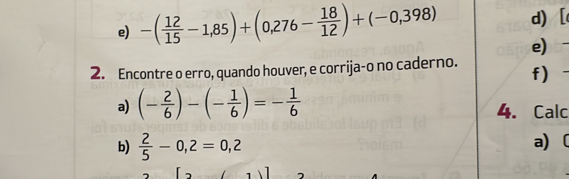 -( 12/15 -1,85)+(0,276- 18/12 )+(-0,398)
d) [ 
e) 
2. Encontre o erro, quando houver, e corrija-o no caderno. 
f) 
a) (- 2/6 )-(- 1/6 )=- 1/6  4. Calc 
b)  2/5 -0,2=0,2 a) 〔