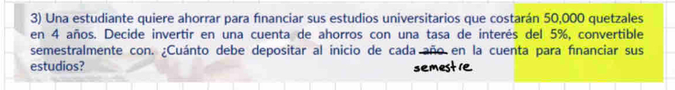 Una estudiante quiere ahorrar para fınanciar sus estudios universitarios que costarán 50,000 quetzales 
en 4 años. Decide invertir en una cuenta de ahorros con una tasa de interés del 5%, convertible 
semestralmente con. ¿Cuánto debe depositar al inicio de cada año en la cuenta para fnanciar sus 
estudios? semest1e