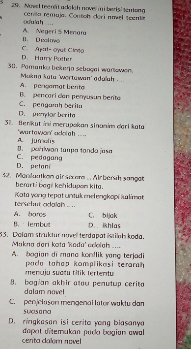 5 29. Novel teenlit adalah novel ini berisi tentang
cerita remaja. Contoh dari novel teenlit
adalah ....
A. Negeri 5 Menara
B. Dealova
C. Ayat- ayat Cinta
D. Harry Potter
30. Pamanku bekerja sebagai wartawan.
Makna kata ‘wartawan’ adalah ...
A. pengamat berita
B. pencari dan penyusun berita
C. pengarah berita
D. penyiar berita
‘wartawan’ adalah ..
A. jurnalis
B. pahlwan tanpa tanda jasa
C. pedagang
D. petani
32. Manfaatkan air secara ... Air bersih sangat
berarti bagi kehidupan kita.
Kata yang tepat untuk melengkapi kalimat
tersebut adalah ....
A. boros C. bijak
B. lembut D. ikhlas
33. Dalam struktur novel terdapat istilah koda.
Makna dari kata ‘koda’ adalah ….
A. bagian di mana konflik yang terjadi
pada tahap komplikasi terarah
menuju suatu titik tertentu
B. bagian akhir atau penutup cerita
C. penjelasan mengenai latar waktu dan
suasana
D. ringkasan isi cerita yang biasanya
dapat ditemukan pada bagian awal
cerita dalam novel