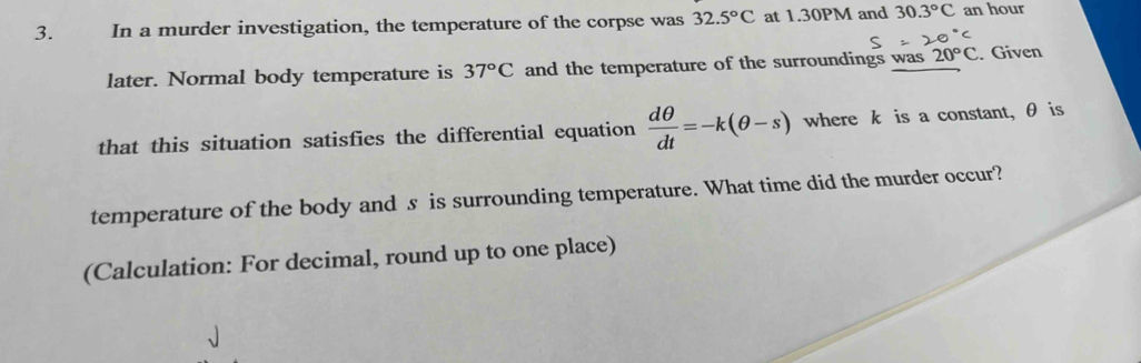 In a murder investigation, the temperature of the corpse was 32.5°C at 1.30PM and 30.3°C an hour 
later. Normal body temperature is 37°C and the temperature of the surroundings was 20°C Given 
that this situation satisfies the differential equation  dθ /dt =-k(θ -s) where k is a constant, θ is 
temperature of the body and s is surrounding temperature. What time did the murder occur? 
(Calculation: For decimal, round up to one place)