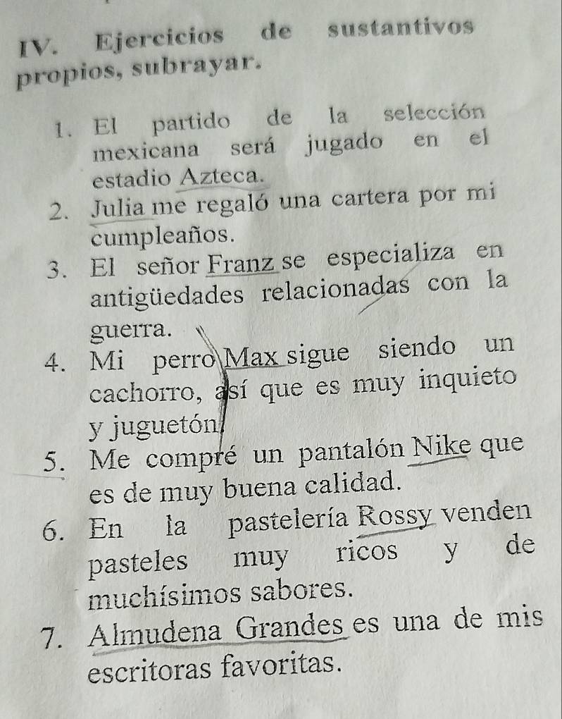 Ejercicios de sustantivos 
propios, subrayar. 
1. El partido de la selección 
mexicana será jugado en el 
estadio Azteca. 
2. Julia me regaló una cartera por mi 
cumpleaños. 
3. El señor Franz se especializa en 
antigüedades relacionadas con la 
gueira. 
4. Mi perro Max sigue siendo un 
cachorro, así que es muy inquieto 
y juguetón 
5. Me compré un pantalón Nike que 
es de muy buena calidad. 
6. En la pastelería Rossy venden 
pasteles muy ricos y de 
muchísimos sabores. 
7. Almudena Grandes es una de mis 
escritoras favoritas.