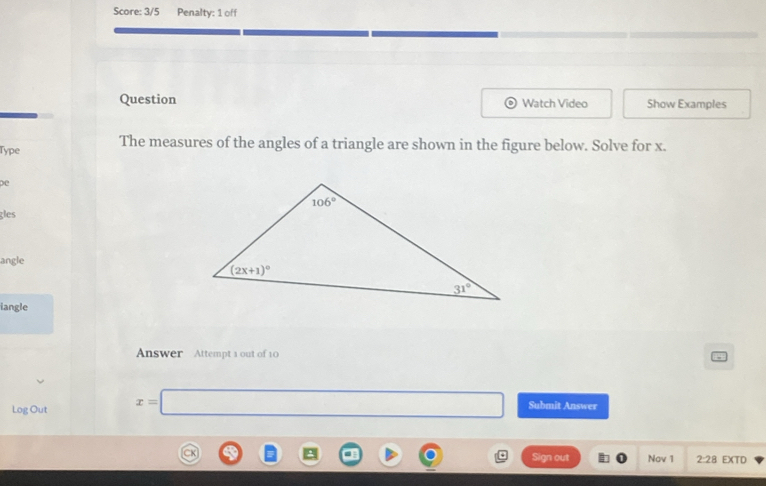 Score: 3/5 Penalty: 1 off
Question Watch Video Show Examples
Type The measures of the angles of a triangle are shown in the figure below. Solve for x.
pe
gles
angle
iangle
Answer Attempt 1 out of 10
Log Out x=□ Submit Answer
□  □  □  Sign out 4 Nav 1 2:28 EXTD