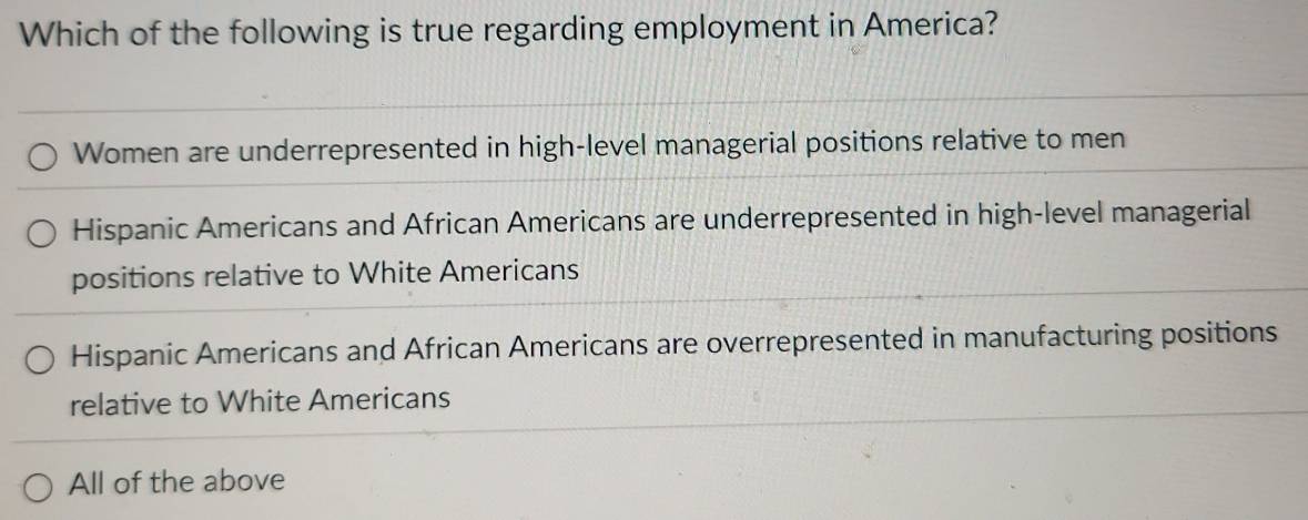 Which of the following is true regarding employment in America?
Women are underrepresented in high-level managerial positions relative to men
Hispanic Americans and African Americans are underrepresented in high-level managerial
positions relative to White Americans
Hispanic Americans and African Americans are overrepresented in manufacturing positions
relative to White Americans
All of the above