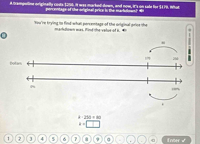 A trampoline originally costs $250. It was marked down, and now, it's on sale for $170. What 
percentage of the original price is the markdown? 
You're trying to find what percentage of the original price the 
markdown was. Find the value of k. ◥
k· 250=80
k=
1 2 3 4 5 6 7 8 9 0 Enter √