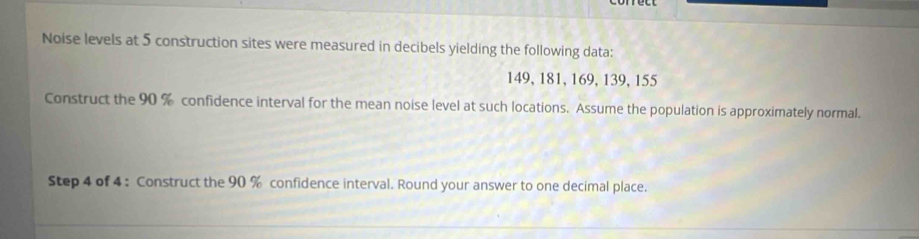 Noise levels at 5 construction sites were measured in decibels yielding the following data:
149, 181, 169, 139, 155
Construct the 90 % confidence interval for the mean noise level at such locations. Assume the population is approximately normal. 
Step 4 of 4 : Construct the 90 % confidence interval. Round your answer to one decimal place.