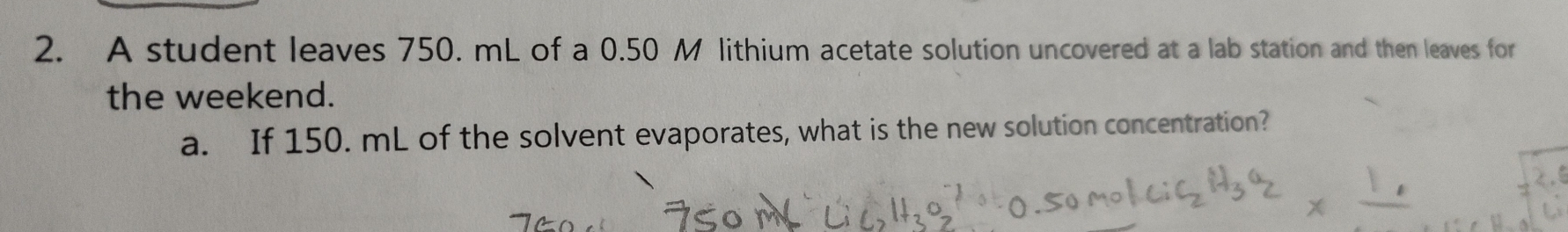 A student leaves 750. mL of a 0.50 M lithium acetate solution uncovered at a lab station and then leaves for 
the weekend. 
a. If 150. mL of the solvent evaporates, what is the new solution concentration?