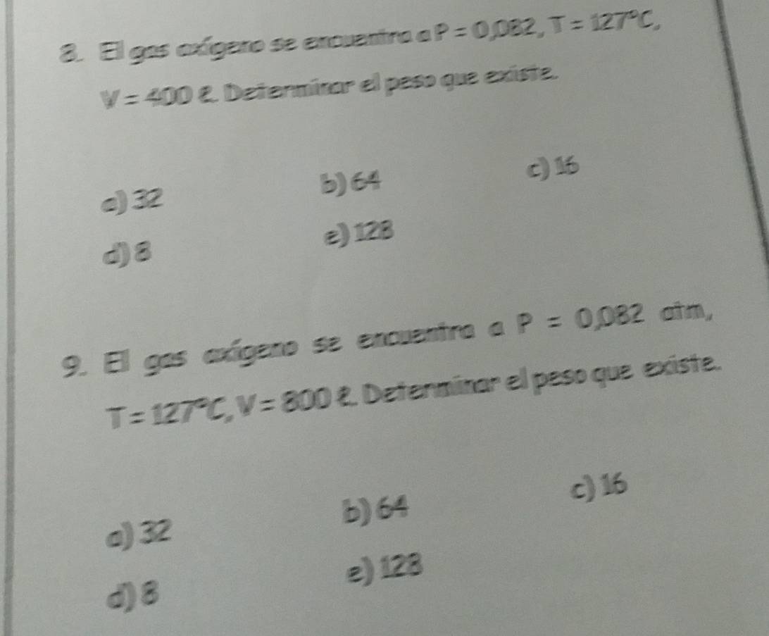 El gos exígero se encuentro a P=0,082, T=127°C,
V=400 varepsilon Determinar el peso que existe.
e) 32 b) 64 c) 16
d) 8 e) 128
9. El gas axígeno se encuentro a P=0,082otm,
T=127°C, V=800R Determinar el peso que existe.
c) 16
b) 64
a) 32
e) 128
d) 8