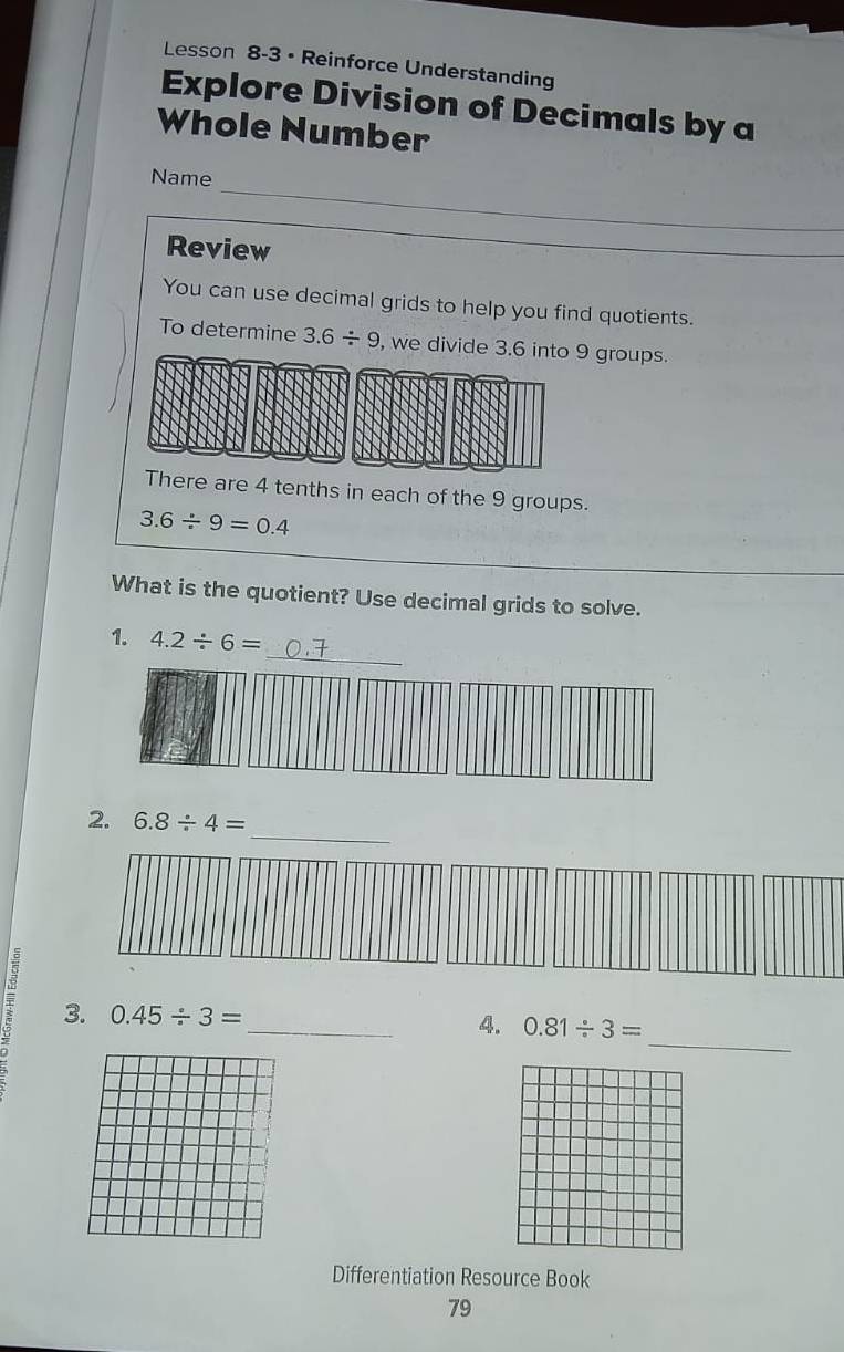 Lesson 8-3 • Reinforce Understanding 
Explore Division of Decimals by a 
Whole Number 
_ 
Name 
Review 
_ 
You can use decimal grids to help you find quotients. 
To determine 3.6/ 9 , we divide 3.6 into 9 groups. 
There are 4 tenths in each of the 9 groups.
3.6/ 9=0.4
What is the quotient? Use decimal grids to solve. 
_ 
1. 4.2/ 6=
_ 
2. 6.8/ 4=
_ 
3. 0.45/ 3= _4. 0.81/ 3=
Differentiation Resource Book 
79