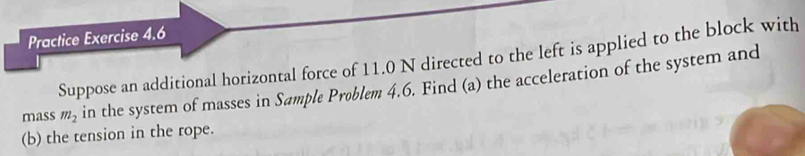 Practice Exercise 4.6 
Suppose an additional horizontal force of 11.0 N directed to the left is applied to the block with 
mass m_2 in the system of masses in Sømple Problem 4.6. Find (a) the acceleration of the system and 
(b) the tension in the rope.