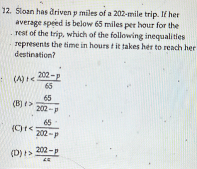 Sloan has driven p miles of a 202-mile trip. If her
average speed is below 65 miles per hour for the
rest of the trip, which of the following inequalities
represents the time in hours t it takes her to reach her
destination?
: (A) t
(B) t> 65/202-p 
(C) t
(D) t> (202-p)/∠ E 