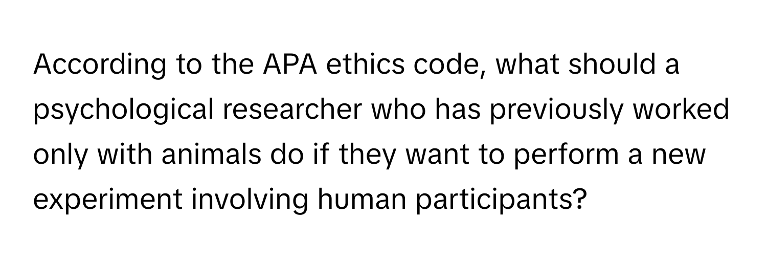 According to the APA ethics code, what should a psychological researcher who has previously worked only with animals do if they want to perform a new experiment involving human participants?