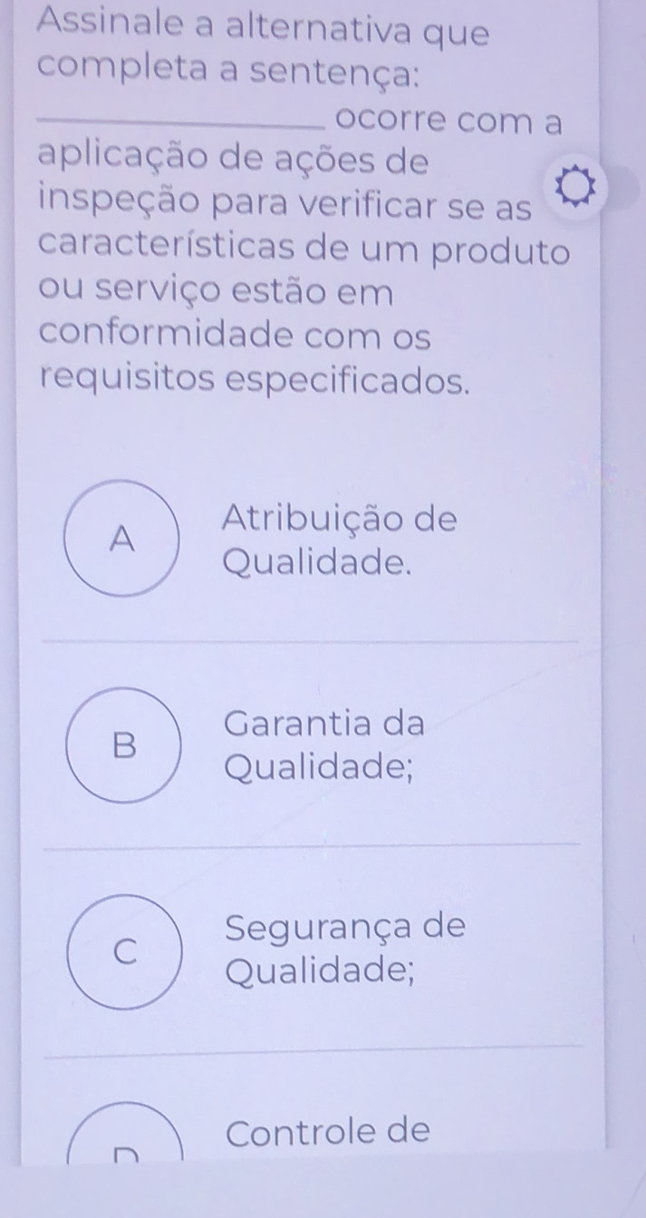 Assinale a alternativa que
completa a sentença:
_
ocorre com a
aplicação de ações de
inspeção para verificar se as
características de um produto
ou serviço estão em
conformidade com os
requisitos especificados.
A
Atribuição de
Qualidade.
Garantia da
B
Qualidade;
C
Segurança de
Qualidade;
Controle de