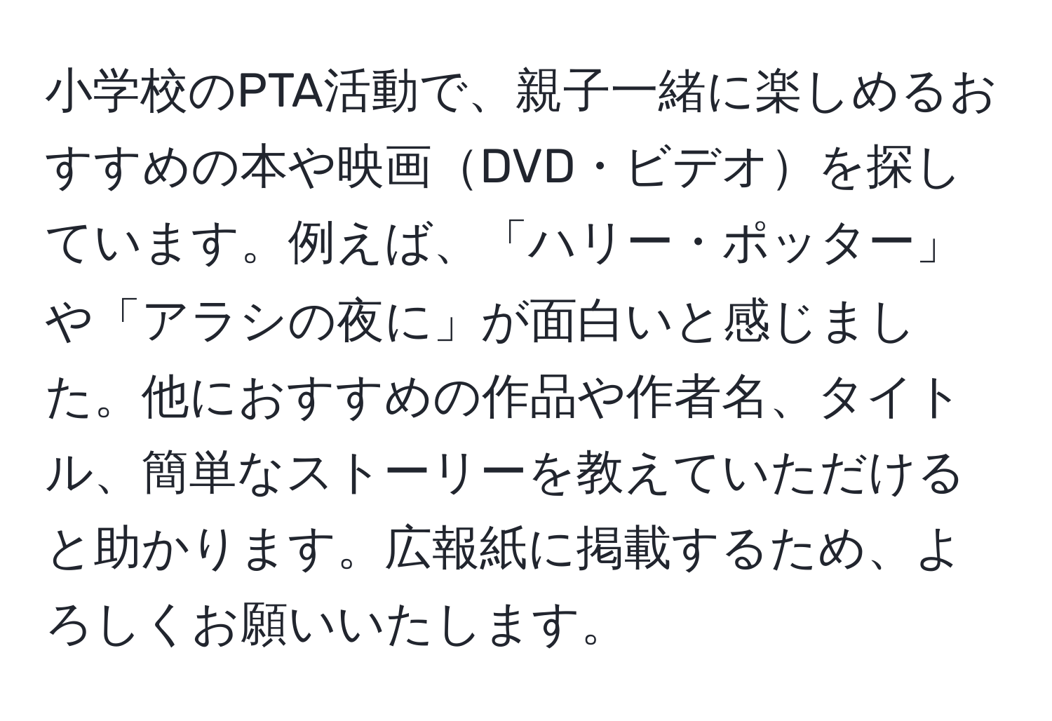 小学校のPTA活動で、親子一緒に楽しめるおすすめの本や映画DVD・ビデオを探しています。例えば、「ハリー・ポッター」や「アラシの夜に」が面白いと感じました。他におすすめの作品や作者名、タイトル、簡単なストーリーを教えていただけると助かります。広報紙に掲載するため、よろしくお願いいたします。