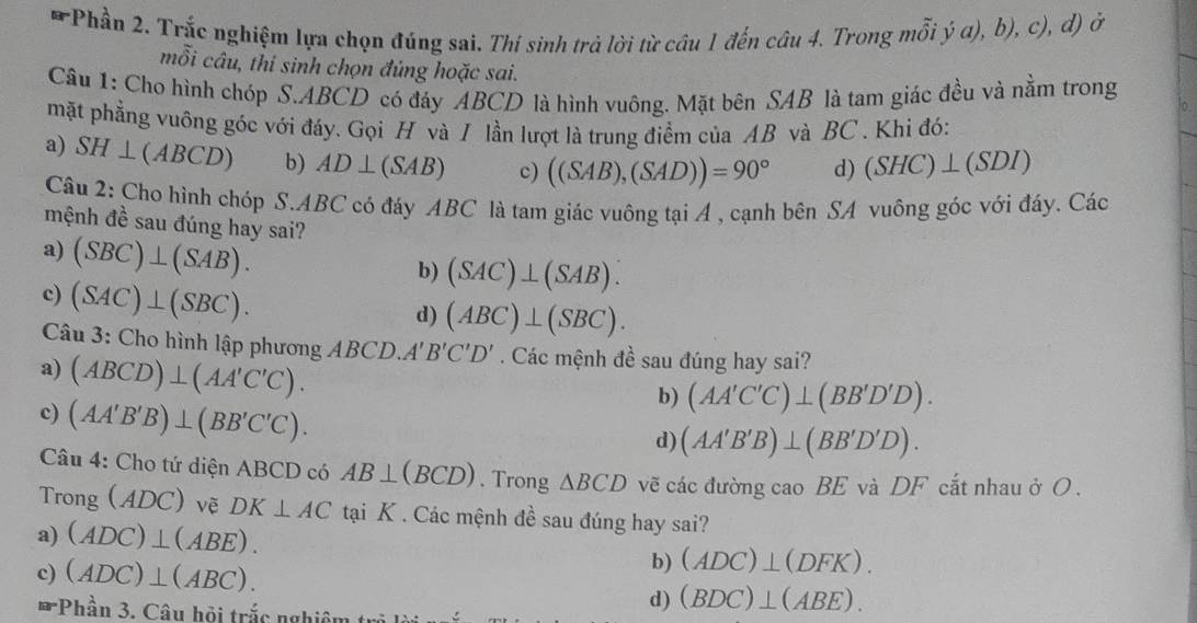 Phần 2. Trắc nghiệm lựa chọn đúng sai. Thí sinh trả lời từ câu 1 đến câu 4. Trong mỗi ý α), b), c), đ) ở
mỗi câu, thi sinh chọn đủng hoặc sai.
Câu 1: Cho hình chóp S.ABCD có đáy ABCD là hình vuông. Mặt bên SAB là tam giác đều và nằm trong
mặt phẳng vuông góc với đáy. Gọi H và I lần lượt là trung điểm của AB và BC . Khỉ đó:
a) SH⊥ (ABCD) b) AD⊥ (SAB) c) ((SAB),(SAD))=90° d) (SHC)⊥ (SDI)
Câu 2: Cho hình chóp S.ABC có đáy ABC là tam giác vuông tại A , cạnh bên SA vuông góc với đáy. Các
mệnh đề sau đúng hay sai?
a) (SBC)⊥ (SAB).
b) (SAC)⊥ (SAB).
c) (SAC)⊥ (SBC).
d) (ABC)⊥ (SBC).
Câu 3: Cho hình lập phương ABCD. A'B'C'D'. Các mệnh đề sau đúng hay sai?
a) (ABCD)⊥ (AA'C'C).
c) (AA'B'B)⊥ (BB'C'C).
b) (AA'C'C)⊥ (BB'D'D).
d) (AA'B'B)⊥ (BB'D'D).
Câu 4: Cho tứ diện ABCD có AB⊥ (BCD). Trong △ BCD vẽ các đường cao BE và DF cắt nhau ở O .
Tron _5(ADC) vẽ DK⊥ AC tại K . Các mệnh đề sau đúng hay sai?
a) (ADC)⊥ (ABE).
c) (ADC)⊥ (ABC).
b) (ADC)⊥ (DFK).
arPhhat an3 3. Câu hội trắc nghiệm t
d) (BDC)⊥ (ABE).