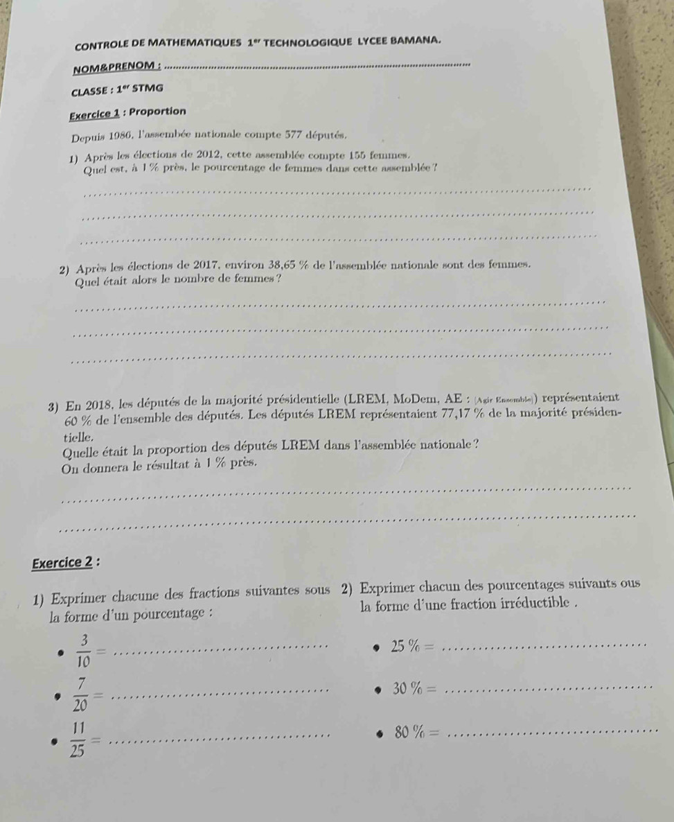 CONTROLE DE MATHEMATIQUES 1^(er) TECHNOLOGIQUE LYCEE BAMANA. 
NOM&PRENOM : 
_ 
CLASSE : 1^(er) STMG 
Exercice 1 : Proportion 
Depuis 1986, l'assembée nationale compte 577 députés. 
1) Après les élections de 2012, cette assemblée compte 155 femmes. 
Quel est, à 1 % près, le pourcentage de femmes dans cette assemblée? 
_ 
_ 
_ 
2) Après les élections de 2017, environ 38,65 % de l'assemblée nationale sont des femmes. 
Quel était alors le nombre de femmes ? 
_ 
_ 
_ 
3) En 2018, les députés de la majorité présidentielle (LREM, MoDem, AE : (Agir Enzemble)) représentaient
60 % de l'ensemble des députés. Les députés LREM représentaient 77,17 % de la majorité présiden- 
tielle. 
Quelle était la proportion des députés LREM dans l'assemblée nationale? 
On donnera le résultat à 1 % près. 
_ 
_ 
Exercice 2 : 
1) Exprimer chacune des fractions suivantes sous 2) Exprimer chacun des pourcentages suivants ous 
la forme d'un pourcentage : la forme d'une fraction irréductible .
 3/10 = _
25% = _
 7/20 = _
30% =
_ 
_  11/25 =
_ 80% =