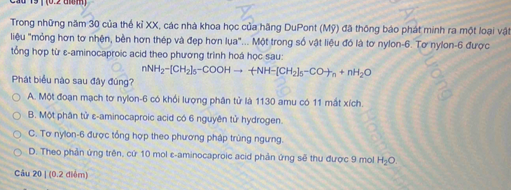 Cầu 19| (0.2 tiểm)
Trong những năm 30 của thế kỉ XX, các nhà khoa học của hãng DuPont (Mỹ) đã thông báo phát minh ra một loại vật
liệu "mỏng hơn tơ nhện, bền hơn thép và đẹp hơn lụa"... Một trong số vật liệu đó là tơ nylon -6. Tơ nylon -6 được
tổng hợp từ ε-aminocaproic acid theo phương trình hoá học sau:
nNH_2-[CH_2]_5-COOHto -CH_2]_5-COto _n+nH_2O
Phát biểu nào sau đây đúng?
A. Một đoạn mạch tơ nylon- 6 có khối lượng phân tử là 1130 amu có 11 mắt xích.
B. Một phân tử ε-aminocaproic acid có 6 nguyên tử hydrogen.
C. Tơ nylon-6 được tổng hợp theo phương pháp trùng ngưng.
D. Theo phản ứng trên, cứ 10 mol ε-aminocaproic acid phản ứng sẽ thu được 9 mol H_2O. 
Câu 20 | (0.2 điểm)