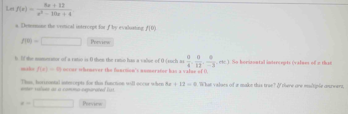 Let f(x)= (8x+12)/x^2-10x+4 . 
a. Determine the vertical intercept for f by evaluating f(0).
f(0)=□ Preview 
b. If the numerator of a ratio is 0 then the ratio has a value of 0 (such as  0/4 ,  0/12 ,  0/-3  , etc.). So horizontal intercepts (values of ∞ that 
makce f(x)=0) occur whenever the function’s numerator has a value of 0. 
Thus, horizontal intercepts for this function will occur when 8x+12=0. What values of x make this true? If there are multiple answers, 
enter values as a comma-separated list.
x=□ Preview