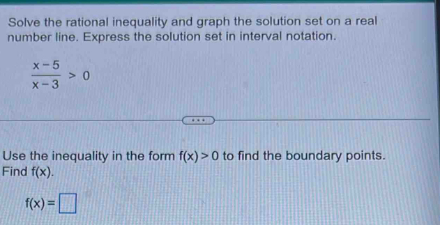 Solve the rational inequality and graph the solution set on a real 
number line. Express the solution set in interval notation.
 (x-5)/x-3 >0
Use the inequality in the form f(x)>0 to find the boundary points. 
Find f(x).
f(x)=□