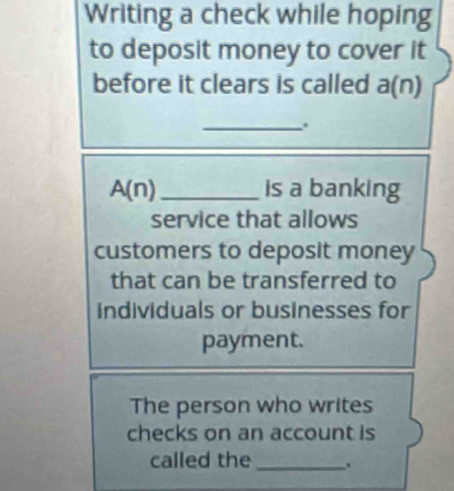 Writing a check while hoping 
to deposit money to cover it 
before it clears is called a(n) 
_ 
A(n)_ is a banking 
service that allows 
customers to deposit money 
that can be transferred to 
individuals or businesses for 
payment. 
The person who writes 
checks on an account is 
called the_ 
.