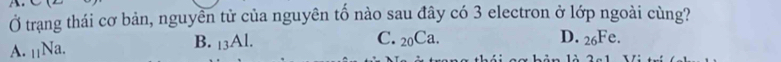 Ở trạng thái cơ bản, nguyền tử của nguyên tố nào sau đây có 3 electron ở lớp ngoài cùng?
C. 20(
A. _11Na.
B. _13Al. Ca. D. _26Fe.