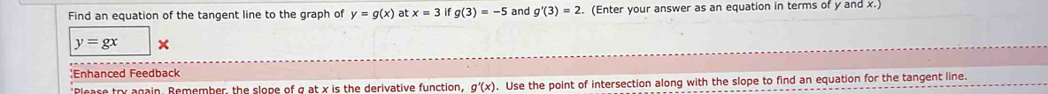 Find an equation of the tangent line to the graph of y=g(x) at x=3 if g(3)=-5 and g'(3)=2. (Enter your answer as an equation in terms of y and x.)
y=gx
:Enhanced Feedback 
'Please try again. Remember, the slope of g at x is the derivative function, g'(x). Use the point of intersection along with the slope to find an equation for the tangent line.