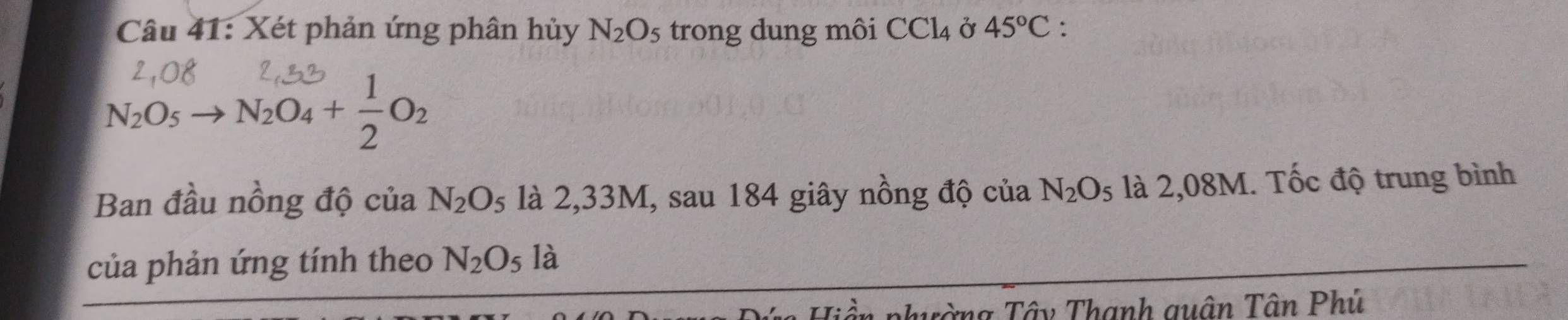 Xét phản ứng phân hủy N_2O_5 trong dung môi CCl_4 Ở 45°C.
N_2O_5to N_2O_4+ 1/2 O_2
Ban đầu nồng độ của N_2O_5 là 2,33M, sau 184 giây nồng độ của N_2O_5 là 2,08M. Tốc độ trung bình 
của phản ứng tính theo N_2O_5 12 
ần phường Tây Thanh quân Tân Phủ