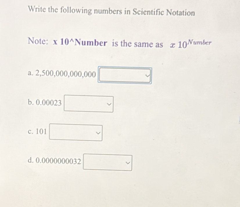 Write the following numbers in Scientific Notation
Note: x10^(wedge)Number is the same as x10^(Number)
a. 2,500,000,000,000 □ 
b. 0.00023
c. 101
□ 
d. 0.0000 )( 000032 □ □ 