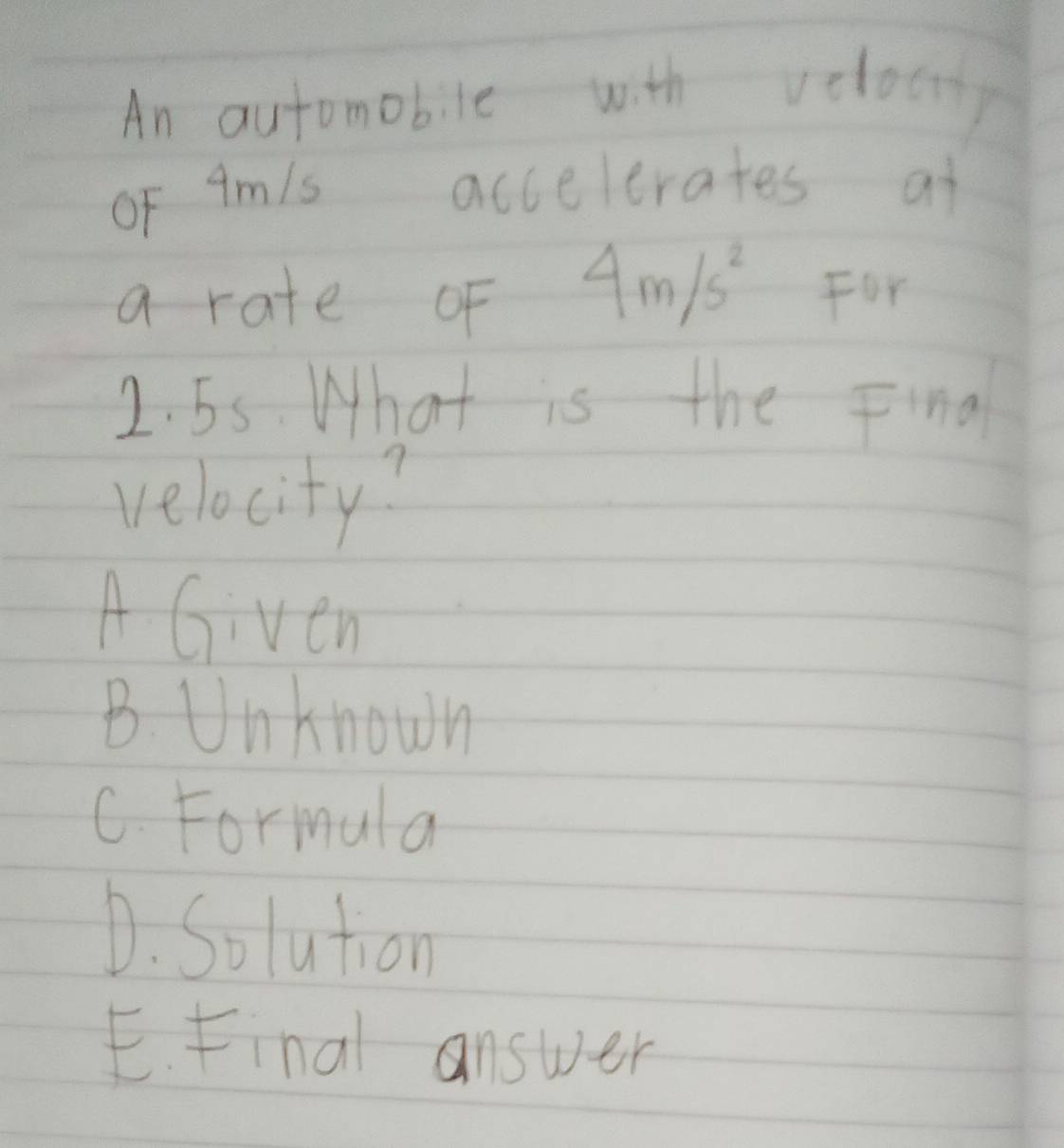 An automobile with veloc
oF 9mls accelerates ai
a rate of 4m/s^2 For
2. 55. What is the Final
velocity?
A Given
B. Unknown
C. Formula
D. Solution
E. Final answer