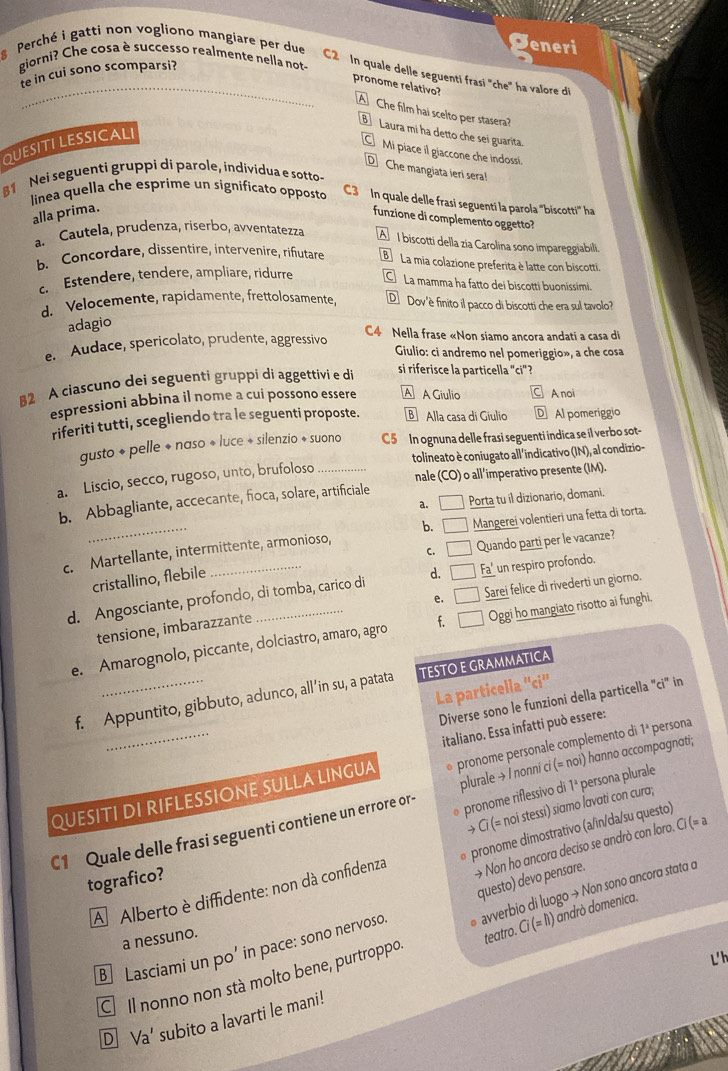 Perché i gatti non vogliono mangiare per due
eneri
giorni? Che cosa è successo realmente nella not
te in cui sono scomparsi?
C2  In quale delle seguenti frasí 'che' ha valore di
_pronome relativo?
A Che film hai scelto per stasera?
B Laura mi ha detto che sei guarita.
QUESITI LESSICALI
Mi piace il giaccone che indoss.
D Che mangiata ieri sera
81 Nei seguenti gruppi di parole, individua e sotto-
linea quella che esprime un significato opposto C3  In quale delle frasi seguenti la parola "biscotti ha
alla prima.
funzione di complemento oggetto?
a. Cautela, prudenza, riserbo, avventatezza A I biscotti della zia Carolina sono impareggiabili
b. Concordare, dissentire, intervenire, rifutare La mia colazione preferita è latte con biscotti.
c. Estendere, tendere, ampliare, ridurre La mamma ha fatto dei biscotti buoníssimi.
d. Velocemente, rapidamente, frettolosamente, D  Dov'è finito il pacco di biscotti che era sul tavolo?
adagio
C4 Nella frase «Non siamo ancora andati a casa di
e. Audace, spericolato, prudente, aggressivo
Giulio: ci andremo nel pomeriggio», a che cosa
82 A ciascuno dei seguenti gruppi di aggettivi e di
si riferisce la particella "ci"?
espressioni abbina il nome a cui possono essere A A Giulio A noi
riferiti tutti, scegliendo tra le seguenti proposte. Alla casa di Giulio D Al pomeriggio
gusto + pelle + naso + luce + silenzio + suono C5 In ognuna delle frasi seguenti indica se il verbo sot-
a. Liscio, secco, rugoso, unto, brufoloso _tolineato è coniugato all'indicativo (IN), al condizio-
nale (CO) o all’imperativo presente (IM).
a. a Porta tu il dizionario, domani.
b. Abbagliante, accecante, fioca, solare, artificiale
c. Martellante, intermittente, armonioso, b. □ Mangerei volentieri una fetta dī torta.
C. □ Quando parti per le vacanze?
cristallino, flebilé
d. Angosciante, profondo, di tomba, carico di d. □ Fa' un respiro profondo.
e. □  Sarei felice di rivederti un giorno.
tensione, imbarazzante
e. Amarognolo, piccante, dolciastro, amaro, agro f Oggi ho mangiato risotto ai funghi,
La particella ''ci''
f. Appuntito, gibbuto, adunco, all’in su, a patata TESTO E GRAMMATICA
Diverse sono le funzioni della particella "ci" in
italiano. Essa infatti può essere:
QUESITI DI RIFLESSIONE SULLA LINGUA  pronome personale complemento di 1ª persona
pronome riflessivo di 1^2 persona plurale
C1 Quale delle frasi seguenti contiene un errore or- plurale → I nonni ci (= noi) hanno accompagnati;
→ Ci (= noi stessi) siamo lavati con cura;
Non ho ancora deciso se andrò con loro. Ci (= 
Al Alberto è diffidente: non dà confidenza pronome dimostrativo (a/in/da/su questo)
tografico?
teatro. Ci (= lì) andrò domenica.
B] Lasciami un po’ in pace: sono nervoso questo) devo pensare.
C Il nonno non stà molto bene, purtroppo avverbio di luogo → Non sono ancora stata a
a nessuno.
D Va' subito a lavarti le mani!