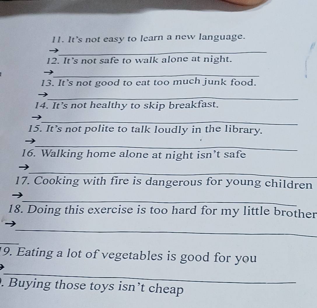 It's not easy to learn a new language. 
_ 
12. It's not safe to walk alone at night. 
_ 
13. It`s not good to eat too much junk food. 
_ 
14. It’s not healthy to skip breakfast. 
_ 
15. It’s not polite to talk loudly in the library. 
_ 
16. Walking home alone at night isn’t safe 
_ 
17. Cooking with fire is dangerous for young children 
_ 
18. Doing this exercise is too hard for my little brother 
_ 
_ 
9. Eating a lot of vegetables is good for you 
_ 
. Buying those toys isn’t cheap