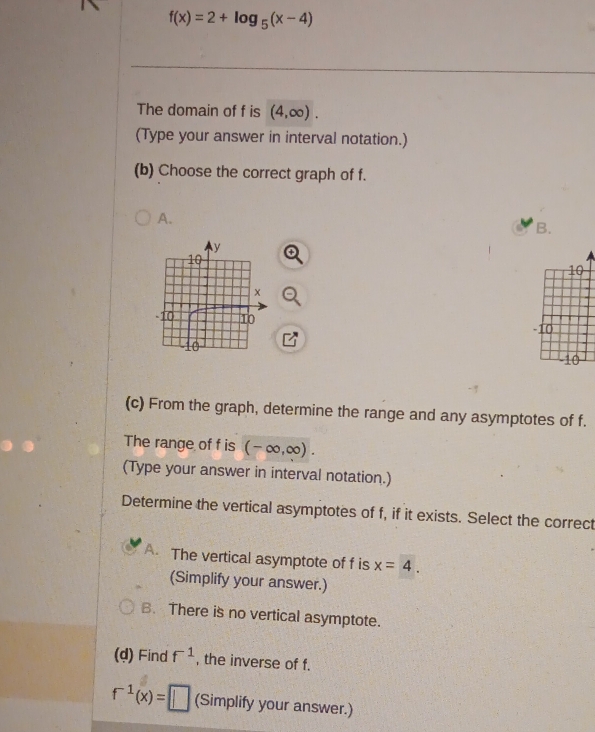 f(x)=2+log _5(x-4)
The domain of f is (4,∈fty ). 
(Type your answer in interval notation.)
(b) Choose the correct graph of f.
A.
B.

(c) From the graph, determine the range and any asymptotes of f.
The range of f is (-∈fty ,∈fty ). 
(Type your answer in interval notation.)
Determine the vertical asymptotes of f, if it exists. Select the correct
A. The vertical asymptote of f is x=4. 
(Simplify your answer.)
B. There is no vertical asymptote.
(d) Find f^(-1) , the inverse of f.
f^(-1)(x)=□ (Simplify your answer.)