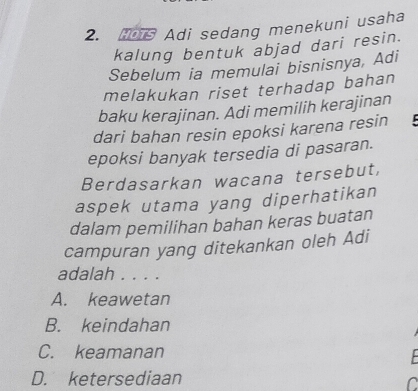 Adi sedang menekuni usaha
kalung bentuk abjad dari resin.
Sebelum ia memulai bisnisnya, Adi
melakukan riset terhadap bahan
baku kerajinan. Adi memilih kerajinan
dari bahan resin epoksi karena resin 
epoksi banyak tersedia di pasaran.
Berdasarkan wacana tersebut,
aspek utama yang diperhatikan
dalam pemilihan bahan keras buatan
campuran yang ditekankan oleh Adi
adalah . . . .
A. keawetan
B. keindahan
C. keamanan
D. ketersediaan
C